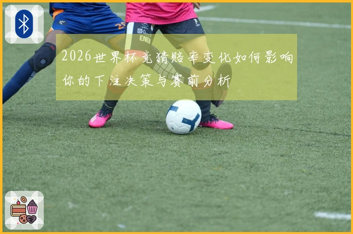 2026世界杯竞猜赔率变化如何影响你的下注决策与赛前分析