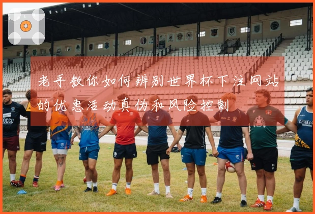 老手教你如何辨别世界杯下注网站的优惠活动真伪和风险控制
