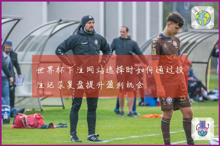 世界杯下注网站选择时如何通过投注记录复盘提升盈利机会